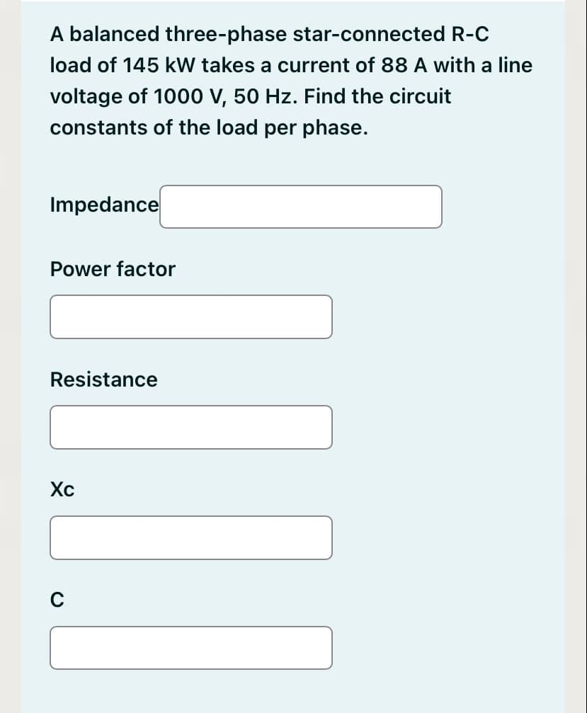 A balanced three-phase star-connected R-C
load of 145 kW takes a current of 88 A with a line
voltage of 1000 V, 50 Hz. Find the circuit
constants of the load per phase.
Impedance
Power factor
Resistance
Xc