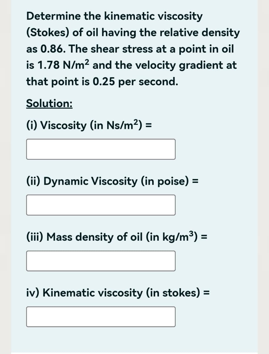 Determine the kinematic viscosity
(Stokes) of oil having the relative density
as 0.86. The shear stress at a point in oil
is 1.78 N/m² and the velocity gradient at
that point is 0.25 per second.
Solution:
(i) Viscosity (in Ns/m²) =
(ii) Dynamic Viscosity (in poise) =
(iii) Mass density of oil (in kg/m³) =
iv) Kinematic viscosity (in stokes) =