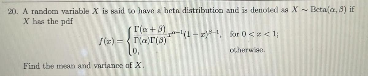 20. A random variable X is said to have a beta distribution and is denoted as X
Beta(a, B) if
X has the pdf
T(a+B) „a-1(1 – x)²-1, for 0 < I < 1;
f(r) = < r(a)r(B)
otherwise.
Find the mean and variance of X.
