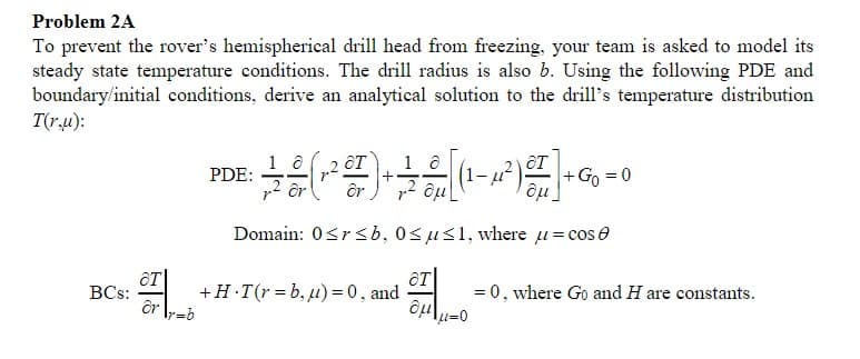 Problem 2A
To prevent the rover's hemispherical drill head from freezing, your team is asked to model its
steady state temperature conditions. The drill radius is also b. Using the following PDE and
boundary/initial conditions, derive an analytical solution to the drill's temperature distribution
T(ru):
18
at
PDE:
+ 4 (-²²) - - - [(-²) +
+
(1-μ²
+ Go = 0
ôr
Ôμ
Domain: 0≤r<b, 0≤u≤1, where μ = cos
8T
OT
BCs:
+H.T(r=b, u) = 0, and
= 0, where Go and H are constants.
ar
âμ
r=b
μ=0