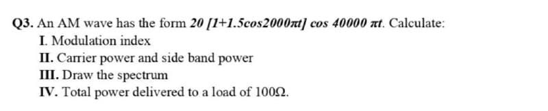 Q3. An AM wave has the form 20 [1+1.5cos2000nt] cos 40000 t. Calculate:
I. Modulation index
II. Carrier power and side band power
III. Draw the spectrum
IV. Total power delivered to a load of 1002.

