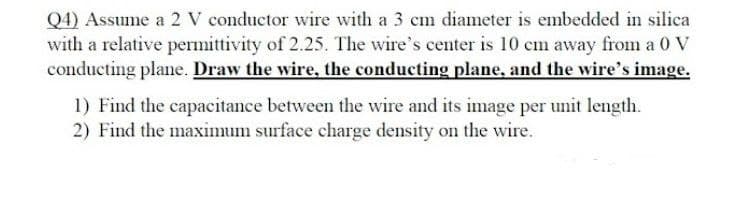 Q4) Assume a 2 V conductor wire with a 3 em diameter is embedded in silica
with a relative permittivity of 2.25. The wire's center is 10 cm away from a 0 V
conducting plane. Draw the wire, the conducting plane, and the wire's image.
1) Find the capacitance between the wire and its image per unit length.
2) Find the maximum surface charge density on the wire.
