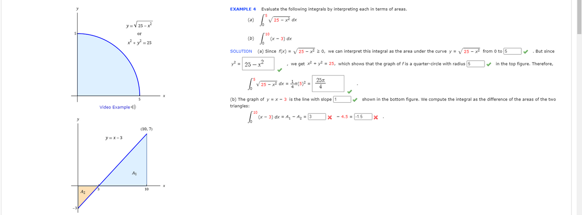 y
EXAMPLE 4
Evaluate the following integrals by interpreting each in terms of areas.
(a)
25 - x² dx
=V 25 - x
or
*10
(Б)
(x - 3) dx
x? + y? = 25
SOLUTION
(a) Since f(x) = V 25 - x2 > 0, we can interpret this integral as the area under the curve y = V 25 - x² from 0 to 5
. But since
y? = 25 – x
, we get x? + y² = 25, which shows that the graph of fis a quarter-circle with radius 5
in the top figure. Therefore,
257
25 - >
dx =
(b) The graph of y = x - 3 is the line with slope 1
shown in the bottom figure. We compute the integral as the difference of the areas of the two
Video Example)
triangles:
10
(x - 3) dx = A, - A2 = 3
X - 4.5 = |-1.5
y
(10, 7)
y = x - 3
A1
10
A2
