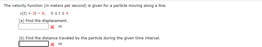 The velocity function (in meters per second) is given for a particle moving along a line.
v(t) = 3t – 8, osts 4
(a) Find the displacement.
(b) Find the distance traveled by the particle during the given time interval.
