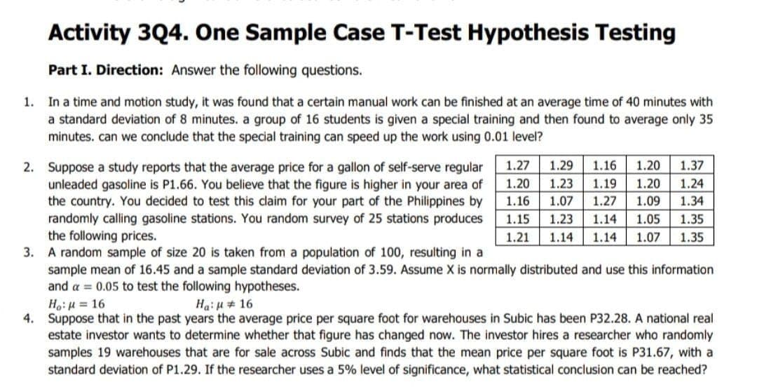 Activity 3Q4. One Sample Case T-Test Hypothesis Testing
Part I. Direction: Answer the following questions.
1. In a time and motion study, it was found that a certain manual work can be finished at an average time of 40 minutes with
a standard deviation of 8 minutes. a group of 16 students is given a special training and then found to average only 35
minutes. can we conclude that the special training can speed up the work using 0.01 level?
1.27
1.29
1.16
1.20
1.37
2. Suppose a study reports that the average price for a gallon of self-serve regular
unleaded gasoline is P1.66. You believe that the figure is higher in your area of
the country. You decided to test this claim for your part of the Philippines by
randomly calling gasoline stations. You random survey of 25 stations produces
the following prices.
3. A random sample of size 20 is taken from a population of 100, resulting in a
sample mean of 16.45 and a sample standard deviation of 3.59. Assume X is normally distributed and use this information
and a = 0.05 to test the following hypotheses.
Ho:H = 16
4. Suppose that in the past years the average price per square foot for warehouses in Subic has been P32.28. A national real
estate investor wants to determine whether that figure has changed now. The investor hires a researcher who randomly
samples 19 warehouses that are for sale across Subic and finds that the mean price per square foot is P31.67, with a
standard deviation of P1.29. If the researcher uses a 5% level of significance, what statistical conclusion can be reached?
1.20
1.23
1.19
1.20
1.24
1.16
1.07
1.27
1.09
1.34
1.15
1.23
1.14
1.05
1.35
1.21
1.14
1.14
1.07
1.35
Ha:u# 16
