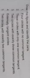 Draw the figure and identify the parts.
1. Four circles with no common tangent
2 Three circles with aniy one common tangent.
3 Two circles with exactly three common tangents.
4. Externally tangent circles
S Two circies with exactly two common tangents.
