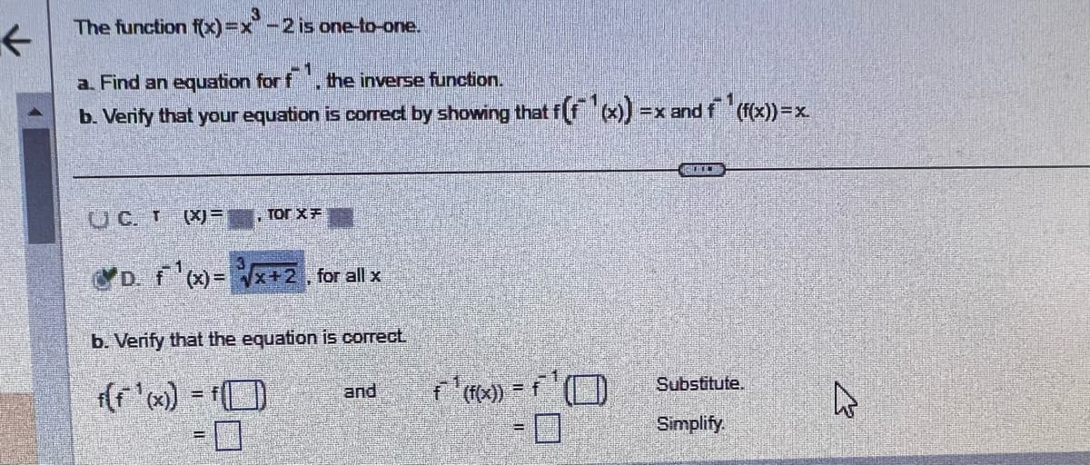 The function f(x)=x-2 is one-to-one.
1
a. Find an equation for f, the inverse function.
b. Verify that your equation is correct by showing that f(f(x)) = x and f(f(x)) = x.
UC. T (X)=, Tor x =
D. f'(x)=√x+2, for all x
b. Verify that the equation is correct
f(f ¹(x)) = f(
and
f ¹ (f(x)) = f¹
7
2000
Substitute.
Simplify.
27