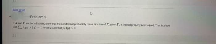 Back to top
Problem 2
If X and Y are both discrete, show that the conditional probability mass function of X. given Y, is indeed properly nomalized. That is, show
that , Pxy(z | v) = 1 for all y such that py (y) >0.
