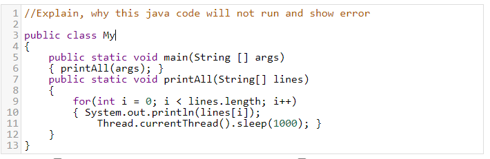 1 //Explain, why this java code will not run and show error
2
3 public class My
4 {
public static void main(String [] args)
{ printAll(args); }
public static void printAll(String[] lines)
{
for (int i = 0; i < lines.length; i++)
{ System.out.println(lines[i]);
Thread.currentThread ().sleep (1000); }
7
8
10
11
}
13 }
12
