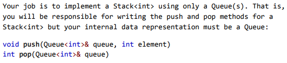 Your job is to implement a Stack<int> using only a Queue(s). That is,
you will be responsible for writing the push and pop methods for a
Stack<int> but your internal data representation must be a Queue:
void push(Queue<int>& queue, int element)
int pop(Queue<int>& queue)
