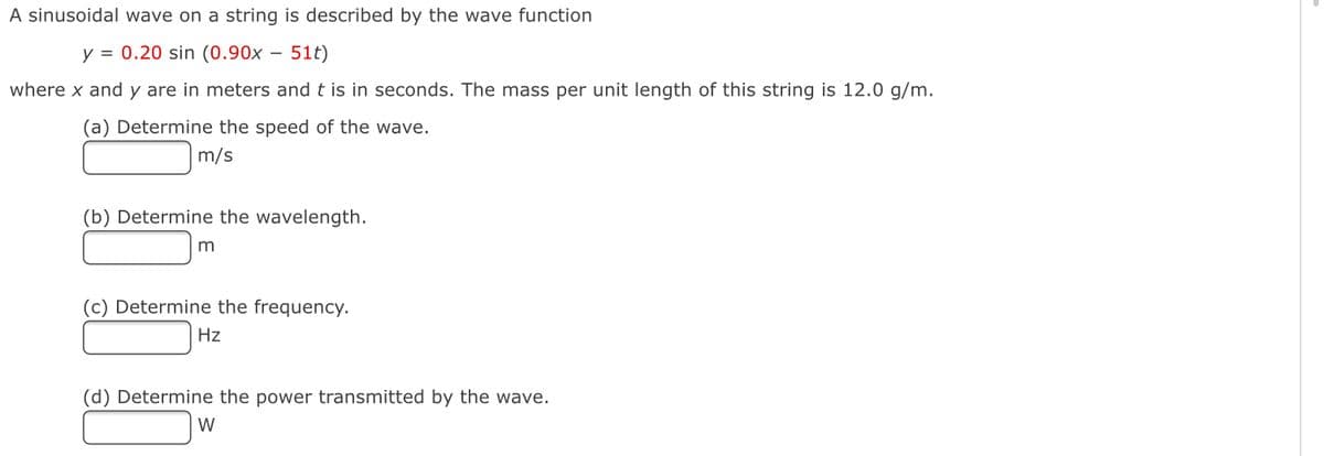 A sinusoidal wave on a string is described by the wave function
y = 0.20 sin (0.90x – 51t)
where x and y are in meters and t is in seconds. The mass per unit length of this string is 12.0 g/m.
(a) Determine the speed of the wave.
m/s
(b) Determine the wavelength.
m
(c) Determine the frequency.
Hz
(d) Determine the power transmitted by the wave.
