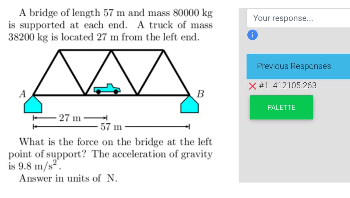 A bridge of length 57 m and mass 80000 kg
is supported at each end. A truck of mass
38200 kg is located 27 m from the left end.
A
A
27 m
B
57 m
What is the force on the bridge at the left
point of support? The acceleration of gravity
is 9.8 m/s².
Answer in units of N.
Your response...
i
Previous Responses
X #1.412105.263
PALETTE