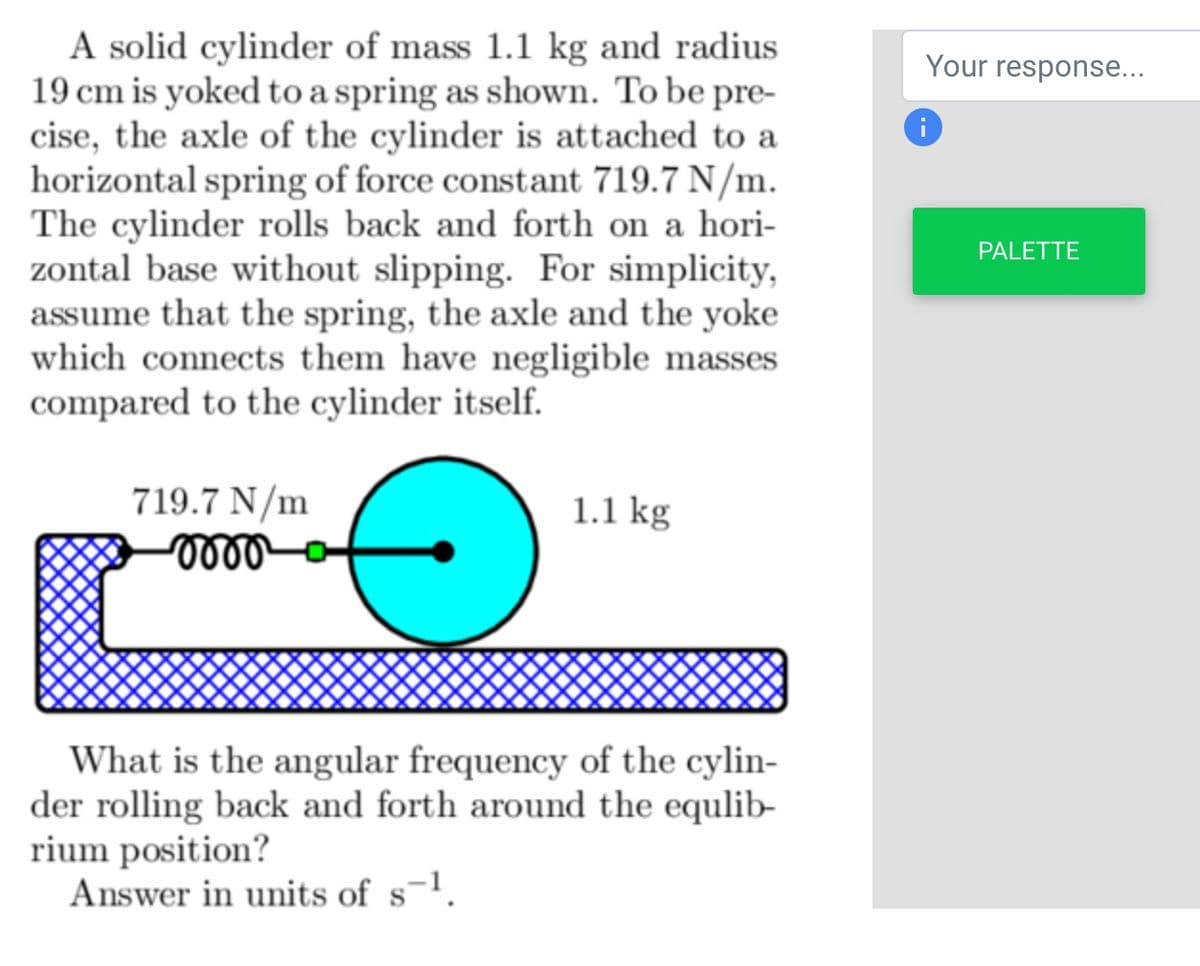 A solid cylinder of mass 1.1 kg and radius.
19 cm is yoked to a spring as shown. To be pre-
cise, the axle of the cylinder is attached to a
horizontal spring of force constant 719.7 N/m.
The cylinder rolls back and forth on a hori-
zontal base without slipping. For simplicity,
assume that the spring, the axle and the yoke
which connects them have negligible masses
compared to the cylinder itself.
719.7 N/m
momo
1.1 kg
What is the angular frequency of the cylin-
der rolling back and forth around the equlib-
rium position?
Answer in units of s-¹.
Your response...
i
PALETTE