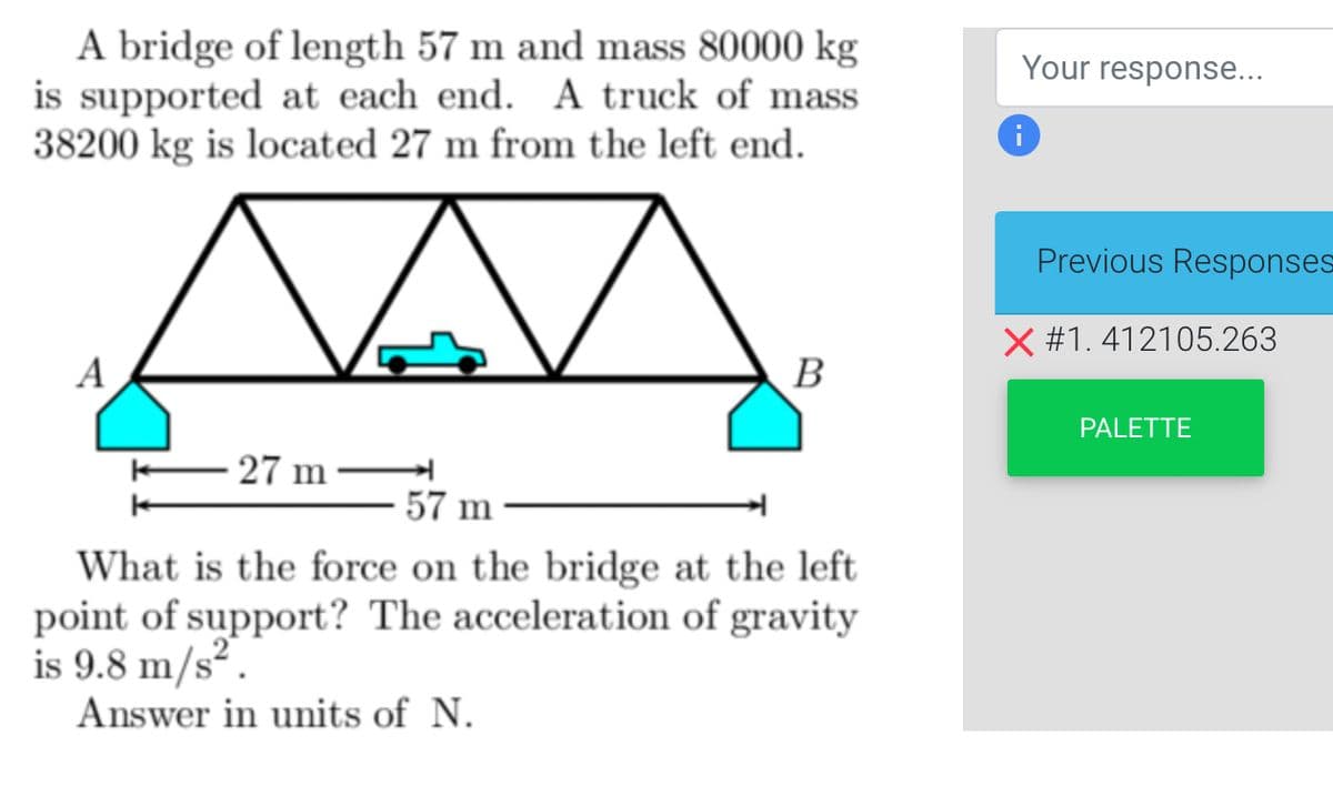 A bridge of length 57 m and mass 80000 kg
is supported at each end. A truck of mass
38200 kg is located 27 m from the left end.
A
MA
W
- 27 m
B
57 m-
What is the force on the bridge at the left
point of support? The acceleration of gravity
is 9.8 m/s².
Answer in units of N.
Your response...
Previous Responses
X #1.412105.263
PALETTE