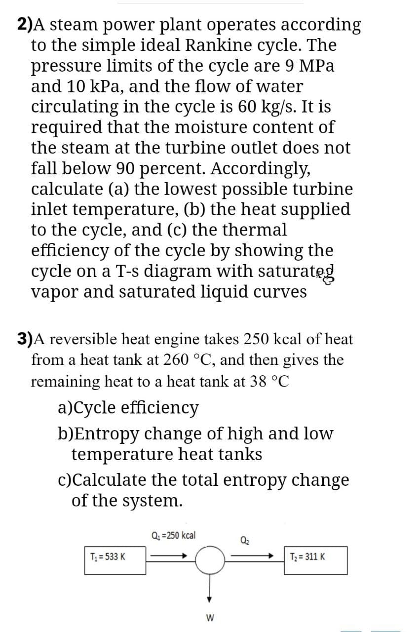 2)A steam power plant operates according
to the simple ideal Rankine cycle. The
pressure limits of the cycle are 9 MPa
and 10 kPa, and the flow of water
circulating in the cycle is 60 kg/s. It is
required that the moisture content of
the steam at the turbine outlet does not
fall below 90 percent. Accordingly,
calculate (a) the lowest possible turbine
inlet temperature, (b) the heat supplied
to the cycle, and (c) the thermal
efficiency of the cycle by showing the
cycle on a T-s diagram with saturateg
vapor and saturated liquid curves
3)A reversible heat engine takes 250 kcal of heat
from a heat tank at 260 °C, and then gives the
remaining heat to a heat tank at 38 °C
a)Cycle efficiency
b)Entropy change of high and low
temperature heat tanks
c)Calculate the total entropy change
of the system.
Q =250 kcal
Q2
T = 533 K
T2 = 311 K
W
