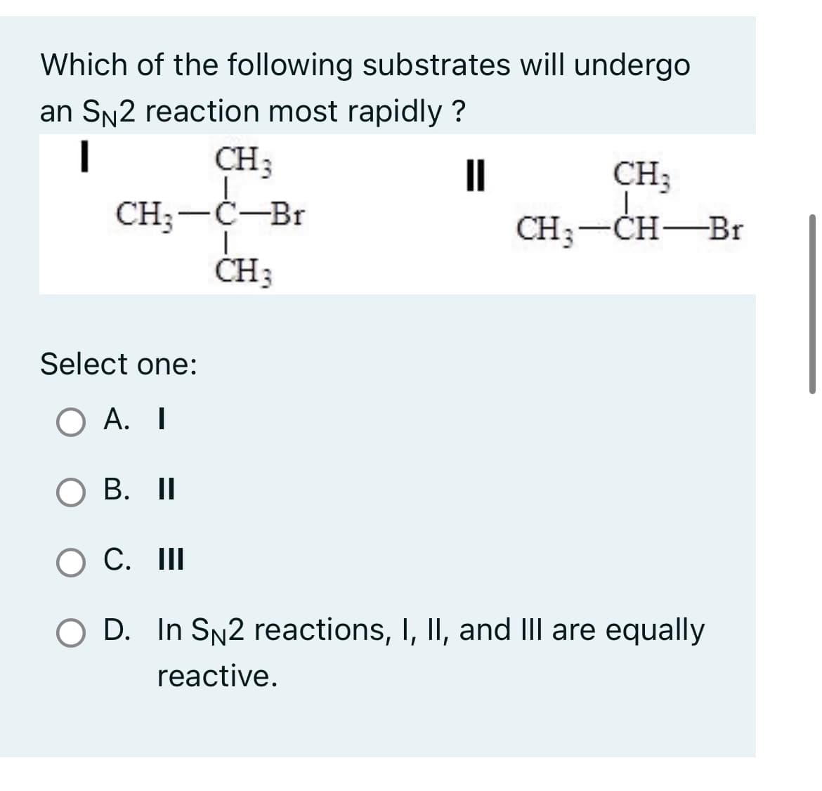 Which of the following substrates will undergo
an SN2 reaction most rapidly?
I
CH3
CH3 -Ċ-Br
CH3
—
11
CH3
CH3-CH-Br
Select one:
OA. I
O B. II
O C. III
O D. In SN2 reactions, I, II, and III are equally
reactive.