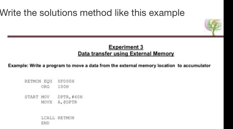 Write the solutions method like this example
Experiment 3
Data transfer using External Memory
Example: Write a program to move a data from the external memory location to accumulator
RETMON EQU OF000H
100H
ORG
START MOV
DPTR, #60H
MOVX A, @DPTR
LCALL RETMON
END
