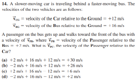 14. A slower-moving car is traveling behind a faster-moving bus. The
velocitics of the two vehicles are as follows:
Vcc = velocity of the Car relative to the Ground = +12 m/s
VBG = vclocity of the Bus relative to the Ground = +16 m/s
A passenger on the bus gets up and walks toward the front of the bus with
a velocity of Vr. where Vpn = velocity of the Passenger relative to the
Bus = +2 m/s. What is Vpc, the velocity of the Passenger relative to the
Car?
(a) +2 m/s + 16 m/s + 12 m/s = +30 m/s
(b) -2 m/s + 16 m/s + 12 m/s = +26 m/s
(c) +2 m/s + 16 m/s
12 m/s = +6 m/s
%3D
(d) -2 m/s + 16 m/s – 12 m/s = +2 m/s
