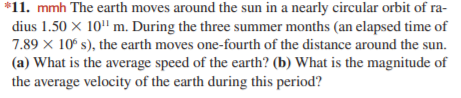 *11. mmh The earth moves around the sun in a nearly circular orbit of ra-
dius 1.50 x 10" m. During the three summer months (an elapsed time of
7.89 x 10° s), the earth moves one-fourth of the distance around the sun.
(a) What is the average speed of the earth? (b) What is the magnitude of
the average velocity of the earth during this period?
