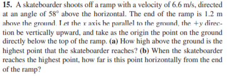 15. A skateboarder shoots off a ramp with a velocity of 6.6 m/s, directed
at an angle of 58° above the horizontal. The end of the ramp is 1.2 m
above the ground. Let the x axis be parallel to the ground, the +y direc-
tion be vertically upward, and take as the origin the point on the ground
directly below the top of the ramp. (a) How high above the ground is the
highest point that the skateboarder reaches? (b) When the skateboarder
reaches the highest point, how far is this point horizontally from the end
of the ramp?
