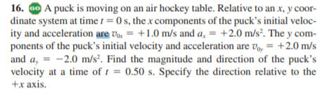 16. ao A puck is moving on an air hockey table. Relative to an x, y coor-
dinate system at time 1 = 0 s, the x components of the puck's initial veloc-
ity and acceleration are va, = +1.0 m/s and a, = +2.0 m/s². The y com-
ponents of the puck's initial velocity and acceleration are v, = +2.0 m/s
and a, = -2.0 m/s². Find the magnitude and direction of the puck's
velocity at a time of t = 0.50 s. Specify the direction relative to the
+x axis.
