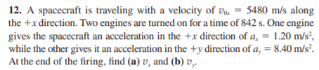 12. A spacecraft is traveling with a velocity of va. = 5480 m/s along
the +x direction. Two engines are turned on for a time of 842 s. One engine
gives the spacecraft an acceleration in the +x direction of a, = 1.20 m/s²,
while the other gives it an acceleration in the +y direction of a, = 8.40 m/s².
At the end of the firing, find (a) v, and (b) v,.
