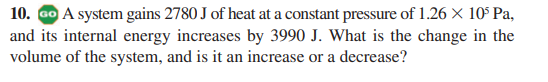 10. Go A system gains 2780 J of heat at a constant pressure of 1.26 X 10° Pa,
and its internal energy increases by 3990 J. What is the change in the
volume of the system, and is it an increase or a decrease?
