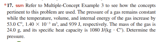*17. ssm Refer to Multiple-Concept Example 3 to see how the concepts
pertinent to this problem are used. The pressure of a gas remains constant
while the temperature, volume, and internal energy of the gas increase by
53.0 C°, 1.40 X 10-3 m², and 939 J, respectively. The mass of the gas is
24.0 g, and its specific heat capacity is 1080 J/(kg · C"). Determine the
pressure.
