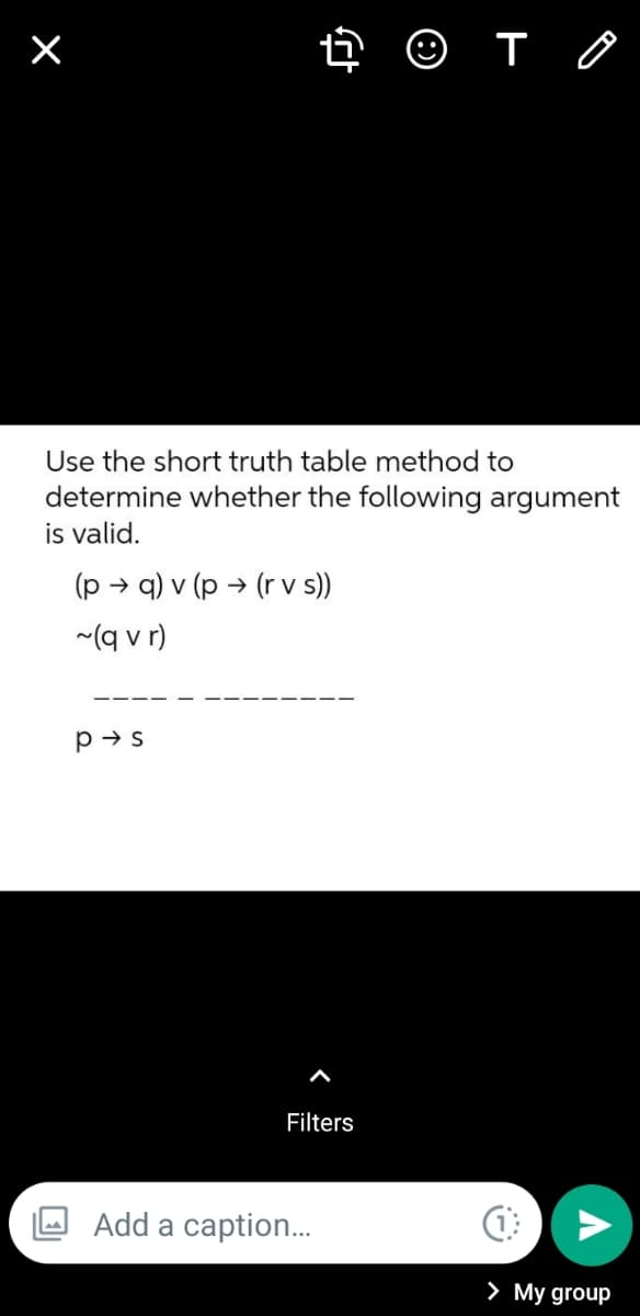 ×
➜ ☺ T
Use the short truth table method to
determine whether the following argument
is valid.
(p →q) v (p → (r v s))
~(q vr)
P→s
Add a caption...
Filters
(1
> My group