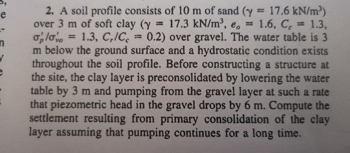 e
2. A soil profile consists of 10 m of sand (y 17.6 kN/m3)
over 3 m of soft clay (y 17.3 kN/m2, e, = 1.6, C 1.3,
= 1.3, C,/C, = 0.2) over gravel. The water table is 3
m below the ground surface and a hydrostatic condition exists
throughout the soil profile. Before constructing a structure at
the site, the clay layer is preconsolidated by lowering the water
table by 3 m and pumping from the gravel layer at such a rate
that piezometric head in the gravel drops by 6 m. Compute the
settlement resulting from primary consolidation of the clay
layer assuming that pumping continues for a long time.
