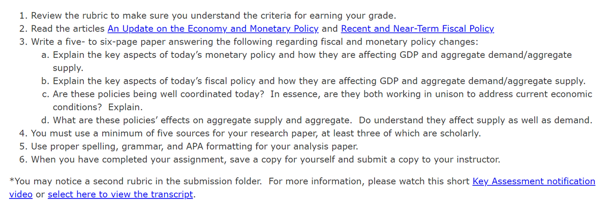 1. Review the rubric to make sure you understand the criteria for earning your grade.
2. Read the articles An Update on the Economy and Monetary Policy and Recent and Near-Term Fiscal Policy.
3. Write a five- to six-page paper answering the following regarding fiscal and monetary policy changes:
a. Explain the key aspects of today's monetary policy and how they are affecting GDP and aggregate demand/aggregate
supply.
b. Explain the key aspects of today's fiscal policy and how they are affecting GDP and aggregate demand/aggregate supply.
c. Are these policies being well coordinated today? In essence, are they both working in unison to address current economic
conditions? Explain.
d. What are these policies' effects on aggregate supply and aggregate. Do understand they affect supply as well as demand.
4. You must use a minimum of five sources for your research paper, at least three of which are scholarly.
5. Use proper spelling, grammar, and APA formatting for your analysis paper.
6. When you have completed your assignment, save a copy for yourself and submit a copy to your instructor.
*You may notice a second rubric in the submission folder. For more information, please watch this short Key Assessment notification
video or select here to view the transcript.