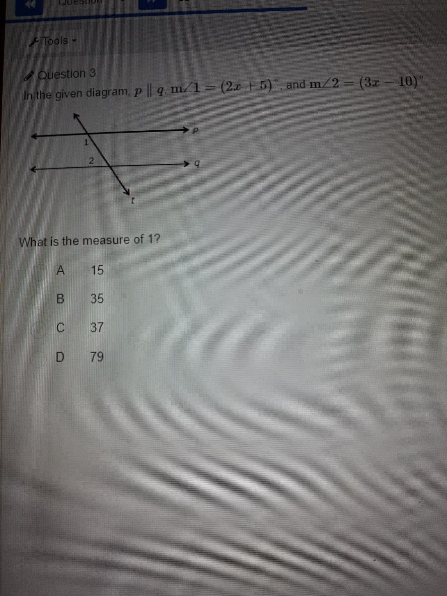 uestioI
Tools -
Question 3
In the given diagram, p || q m/1 = (2 +5) and m/2 = (3x- 10)"
2.
What is the measure of 1?
15
35
37
79
B.
