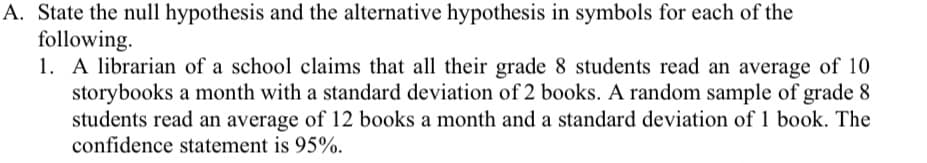 A. State the null hypothesis and the alternative hypothesis in symbols for each of the
following.
1. A librarian of a school claims that all their grade 8 students read an average of 10
storybooks a month with a standard deviation of 2 books. A random sample of grade 8
students read an average of 12 books a month and a standard deviation of 1 book. The
confidence statement is 95%.
