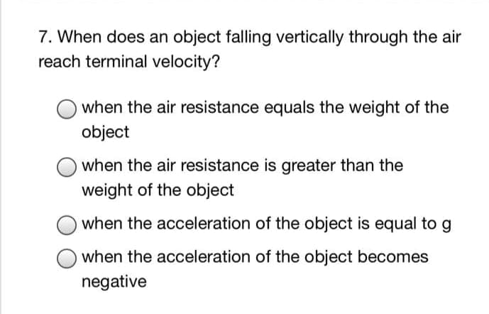 7. When does an object falling vertically through the air
reach terminal velocity?
when the air resistance equals the weight of the
object
when the air resistance is greater than the
weight of the object
when the acceleration of the object is equal to g
when the acceleration of the object becomes
negative
