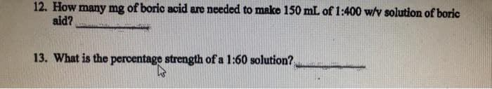 12. How many mg of boric acid are needed to make 150 mL of 1:400 w/v solution of boric
aid?
13. What is the percentage strength of a 1:60 solution?
