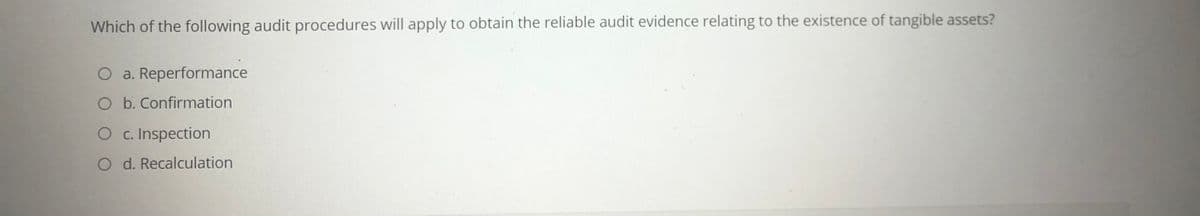 Which of the following audit procedures will apply to obtain the reliable audit evidence relating to the existence of tangible assets?
O a. Reperformance
O b. Confirmation
O c. Inspection
O d. Recalculation
