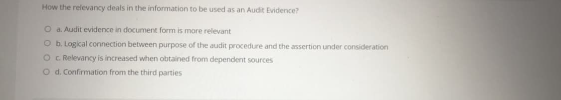 How the relevancy deals in the information to be used as an Audit Evidence?
O a. Audit evidence in document form is more relevant
O b. Logical connection between purpose of the audit procedure and the assertion under consideration
O . Relevancy is increased when obtained from dependent sources
O d. Confirmation from the third parties
