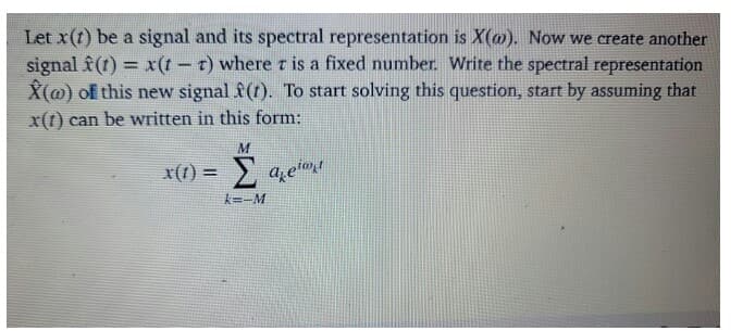 Let x(t) be a signal and its spectral representation is X(@). Now we create another
signal f (t) = x(t – t ) where r is a fixed number. Write the spectral representation
X(@) of this new signal f(t). To start solving this question, start by assuming that
x(t) can be written in this form:
Σ
x(1) =
a etot
k=-M
