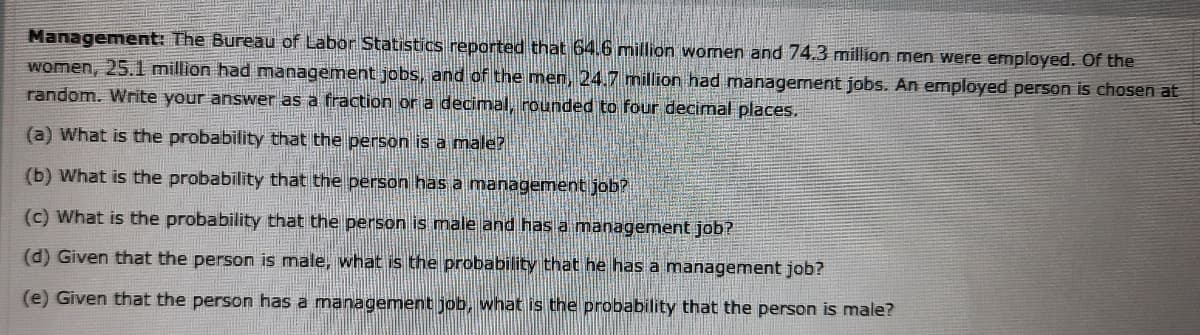 Management: The Bureau of Labor Statistics reported that 64.6 million women and 74.3 million men were employed. Of the
women, 25.l million had management jobs, and of the men, 24.7 million had management jobs. An employed person is chosen at
random. Write your answer as a fraction or a decimal, rounded to four decimal places.,
(a) What is the probability that the person is a male?
(b) What is the probability that the person has a management job?
(c) What is the probability that the person is male and has a management job?
(d) Given that the person is male, what is the probability that he has a management job?
(e) Given that the person has a management job, what is the probability that the person is male?
