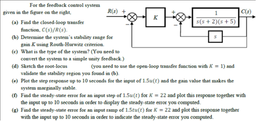 For the feedback control system
given in the figure on the right,
R(s) +
1
C(s)
K
(a) Find the closed-loop transfer
s(s + 2)(s+ 5)
function, C(s)/R(s).
(b) Determine the system's stability range for
gain K using Routh-Hurwitz criterion.
(c) What is the type of the system? (You need to
convert the system to a simple unity feedback.)
(d) Sketch the root-locus
(you need to use the open-loop transfer function with K = 1) and
validate the stability region you found in (b).
(e) Plot the step response up to 10 seconds for the input of 1.5u(t) and the gain value that makes the
system marginally stable.
(f) Find the steady-state error for an input step of 1.5u(t) for K = 22 and plot this response together with
the input up to 10 seconds in order to display the steady-state error you computed.
(g) Find the steady-state error for an input ramp of 1.5tu(t) for K = 22 and plot this response together
with the input up to 10 seconds in order to indicate the steady-state error you computed.
