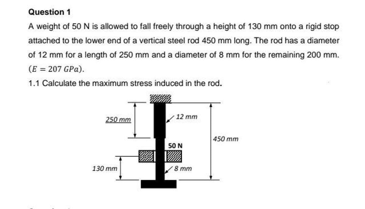 Question 1
A weight of 50 N is allowed to fall freely through a height of 130 mm onto a rigid stop
attached to the lower end of a vertical steel rod 450 mm long. The rod has a diameter
of 12 mm for a length of 250 mm and a diameter of 8 mm for the remaining 200 mm.
(E = 207 GPa).
1.1 Calculate the maximum stress induced in the rod.
12 mm
250 mm
450 mm
50 N
130 mm
8 тm
