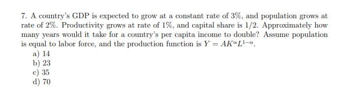 7. A country's GDP is expected to grow at a constant rate of 3%, and population grows at
rate of 2%. Productivity grows at rate of 1%, and capital share is 1/2. Approximately how
many years would it take for a country's per capita income to double? Assume population
is equal to labor force, and the production function is Y = AK L'-a.
a) 14
b) 23
c) 35
d) 70

