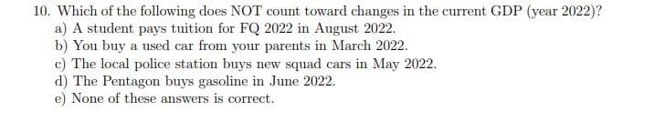 10. Which of the following does NOT count toward changes in the current GDP (year 2022)?
a) A student pays tuition for FQ 2022 in August 2022.
b) You buy a used car from your parents in March 2022.
c) The local police station buys new squad cars in May 2022.
d) The Pentagon buys gasoline in June 2022.
e) None of these answers is correct.
