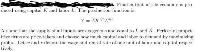 Final output in the economy is pro-
duced using capital K and labor L. The production function is:
Y = ĀK/ L^/5
Assume that the supply of all inputs are exogenous and equal to L and K. Perfectly compet-
itive firms are price-takers and choose how much capital and labor to demand by maximizing
profits. Let w and r denote the wage and rental rate of one unit of labor and capital respec-
tively.
