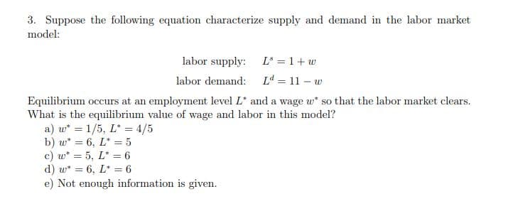 3. Suppose the following equation characterize supply and demand in the labor market
model:
labor supply: L = 1 + w
labor demand: L = 11 – w
Equilibrium occurs at an employment level L* and a wage w* so that the labor market clears.
What is the equilibrium value of wage and labor in this model?
a) w* = 1/5, L* = 4/5
b) w* = 6, L* = 5
c) w* = 5, L* = 6
d) w* = 6, L* = 6
e) Not enough information is given.
