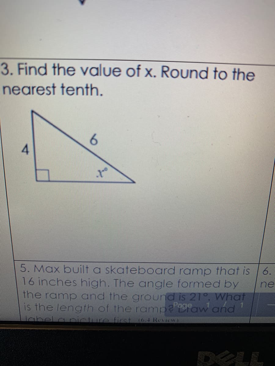 3. Find the value of x. Round to the
nearest tenth.
6.
5. Max built a skateboard ramp that is | 6.
16 inches high. The angle formed by
the ramp and the ground is 21°. What
is the length of the rampe ofaw and
abel.a piature first knini
ne
DELL
