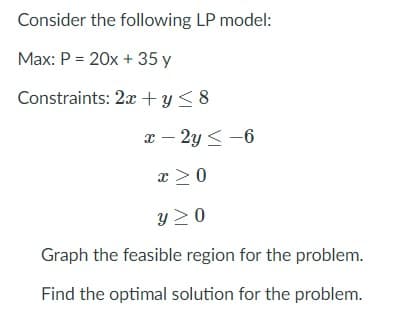 Consider the following LP model:
Max: P = 20x + 35 y
Constraints: 2x + y< 8
x – 2y < -6
x >0
y 2 0
Graph the feasible region for the problem.
Find the optimal solution for the problem.
