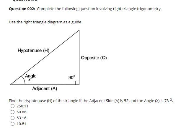 Question 002: Complete the following question involving right triangle trigonometry.
Use the right triangle diagram as a guide.
Hypotenuse (H)
Opposite (O)
Angle
90°
Adjacent (A)
Find the Hypotenuse (H) of the triangle if the Adjacent Side (A) is 52 and the Angle (X) is 78 °.
250.11
50.86
53.16
10.81
