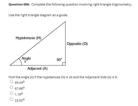 Question 006: Complete the following question involving right triangle trigonometry.
Use the right triangle diagram as a guide.
Hypotenuse (H)
Opposite (0)
Angle
90°
Adjacent (A)
Find the Angle (X) if the Hypotenuse (H) is 24 and the Adjancent Side (A) is 9.
O 69.44°
67.98°
1.19°
22.02°
