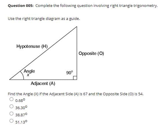 Question 005: Complete the following question involving right triangle trigonometry.
Use the right triangle diagram as a guide.
Hypotenuse (H)
Opposite (O)
Angle
90°
Adjacent (A)
Find the Angle (X) if the Adjacent Side (A) is 67 and the Opposite Side (O) is 54.
O 0.680
36.30°
38.870
51.130

